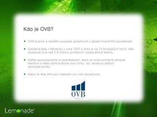 Kdo je OVB?

★ OVB je první a největší evropská společnost v oblasti finančního poradenství.

★ Založena byla v Německu v roce 1970 a dnes je na 14 evropských trzích, kde
  obsluhuje více než 2,8 milionu privátních i korporátních klientů.

★ Každý spolupracovník je podnikatelem, který se může primárně věnovat
  klientům a nebo začít budovat svou firmu, tzv. strukturu dalších
  spolupracovníků.

★ Nábor je tedy klíčovým faktorem pro růst společnosti.
 