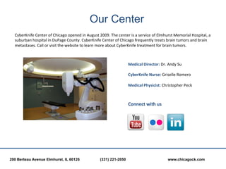 Our Center
  CyberKnife	
  Center	
  of	
  Chicago	
  opened	
  in	
  August	
  2009.	
  The	
  center	
  is	
  a	
  service	
  of	
  Elmhurst	
  Memorial	
  Hospital,	
  a	
  
  suburban	
  hospital	
  in	
  DuPage	
  County.	
  CyberKnife	
  Center	
  of	
  Chicago	
  frequently	
  treats	
  brain	
  tumors	
  and	
  brain	
  
  metastases.	
  Call	
  or	
  visit	
  the	
  website	
  to	
  learn	
  more	
  about	
  CyberKnife	
  treatment	
  for	
  brain	
  tumors.	
  



                                                                                               Medical	
  Director:	
  Dr.	
  Andy	
  Su	
  
                                                                                               	
  
                                                                                               CyberKnife	
  Nurse:	
  Griselle	
  Romero	
  
                                                                                               	
  
                                                                                               Medical	
  Physicist:	
  Christopher	
  Peck	
  	
  



                                                                                               Connect	
  with	
  us	
  
                                                                                               	
  




200 Berteau Avenue Elmhurst, IL 60126                                   (331) 221-2050                                          www.chicagock.com
 
