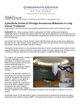  
January 10, 2013
FOR IMMEDIATE RELEASE
CONTACT: Sarah Tiambeng, Zehnder Communications, (504) 962-3731, saraht@z-comm.com
CyberKnife Center of Chicago Announces Milestone in Lung
Cancer Treatment
Lung Cancer is now the second most frequently treated disease at the cancer treatment center	
  
	
  
ELMHURST, Ill. – Since opening in 2009 in partnership with Elmhurst Memorial Healthcare,
CyberKnife Center of Chicago has treated nearly 200 lung cancer patients from the Chicago-area and
nationwide. It is now the second most frequently treated disease at the center and encompasses one-
third of treatments.
According to the American Cancer Society, nearly 220,000 people will face a lung cancer diagnosis
this year. As the most common cancer diagnosis in the world, the disease kills more people annually
than breast, colon and pancreatic cancers combined.
Fortunately, advancements in cancer treatment have led not only to increased survival rates, but also
expanded treatment options for patients. CyberKnife Center of Chicago, based in the Chicago suburb
of Elmhurst, offers an alternative to treatments like surgery or traditional radiation therapy.
“For patients with surgically complex or
medically inoperable tumors,
alternatives to traditional lung cancer
treatment are important and can give
patients additional options to
consider,” said Dr. Andy Su, medical
director of CyberKnife Center of
Chicago.
Surgery is the standard treatment for
lung cancer and involves removing all
or part of the patient’s affected lung.
However, patients in poor general
health or suffering from chronic
pulmonary disease like emphysema
may not be able to undergo surgery.
For patients who aren’t surgical
candidates, external-beam radiation
therapy is typically recommended, although this treatment may be lengthy and difficult for some to
endure.
CyberKnife Center of Chicago offers a newer, noninvasive form of treatment for lung cancer called
stereotactic body radiation therapy (SBRT). This advanced procedure is provided using CyberKnife®
 
