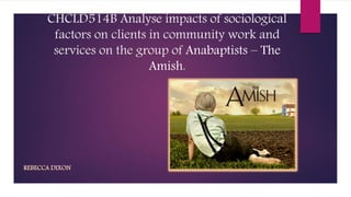CHCLD514B Analyse impacts of sociological 
factors on clients in community work and 
services on the group of Anabaptists – The 
Amish. 
REBECCA DIXON 
 