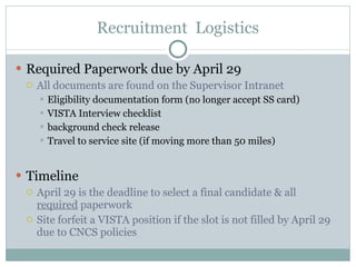Recruitment  Logistics Required Paperwork due by April 29 All documents are found on the Supervisor Intranet Eligibility documentation form (no longer accept SS card) VISTA Interview checklist background check release Travel to service site (if moving more than 50 miles) Timeline April 29 is the deadline to select a final candidate & all  required  paperwork Site forfeit a VISTA position if the slot is not filled by April 29 due to CNCS policies 