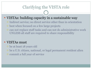 Clarifying the VISTA role VISTAs: building capacity in a sustainable way Indirect service; no direct service other than in orientation best when focused on a few large projects can not replace staff tasks and can not do administrative work UNLESS all staff are required to share responsibility VISTAs must be at least 18 years old be a U.S. citizen, national, or legal permanent resident alien commit a full year of service 