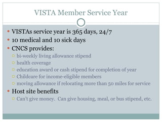 VISTA Member Service Year VISTAs service year is 365 days, 24/7 10 medical and 10 sick days CNCS provides: bi-weekly living allowance stipend health coverage education award or cash stipend for completion of year Childcare for income-eligible members moving allowance if relocating more than 50 miles for service Host site benefits  Can’t give money.  Can give housing, meal, or bus stipend, etc. 