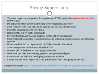 Strong Supervision  The most important competency in supervising a VISTA project is  communication  with your VISTAs. Do not assume they understand the big picture regarding the project Meet regularly with your VISTAs, as a group and one-on-one if possible  Share the project plan with the VISTA Introduce the VISTA to the community Provide structure, advice, and guidance for the VISTA's assignment Clarify internal policies for requesting leave, and obtaining reimbursements and obtaining supplies Understand the full set of policies in the VISTA Member Handbook Assess assignment performance with the VISTA Give the VISTA feedback on their project activities Work with the VISTA on meeting personal and professional goals Partner with the VISTA in developing community activities Ensure that the rules, regulations, and guidelines of the VISTA program are met Supervisor Manual:  http://vistacampus.org/mod/book/view.php?id=2223&chapterid=2372   