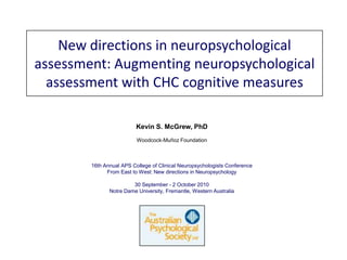 New directions in neuropsychological assessment: Augmenting neuropsychological assessment with CHC cognitive measures  Kevin S. McGrew, PhD Woodcock-Muñoz Foundation 16th Annual APS College of Clinical Neuropsychologists Conference From East to West: New directions in Neuropsychology 30 September - 2 October 2010 Notre Dame University, Fremantle, Western Australia 
