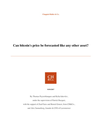 Chappuis Halder & Co.
Can bitcoin's price be forecasted like any other asset?
01/01/2017
By Thomas Peyresblanques and Kolia Iakovlev,
under the supervision of Patrick Bucquet,
with the support of Ziad Fares and Benoit Genest, from CH&Co.,
and Alex Sunnarborg, founder & CFO of Lawnmower
 
