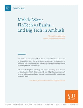 GENEVA · HONG KONG · LONDON · MONTREAL · NEW YORK · NIORT · PARIS · SINGAPORE
Mobile Wars:
FinTech vs Banks…
and Big Tech in Ambush
This article is an extract of the
CH&Co.’s Fintank yearly publication.
This article is an extract of our CH&Co. Fintank yearly publication on Innovation
for Financial Services. The 2018 edition adresses ways for incumbents to
collaborate with Fintechs, Insurtechs and Regtechs through technologies driving
the industry’s digital transformation.
CH&Co. is a leading Swiss consulting firm focused exclusively on the Financial
Services Industry. With 7 offices worldwide and 300 profesionals, we proudly
serve the industry’s major banks, insurance companies, wealth managers and
investment funds
To read more please visit Fintank.net or Chappuishalder.com
Retail Banking
 