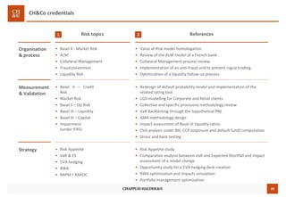 20
CH&Co credentials
Risk topics1
• Basel II - Market Risk
• ALM
• Collateral Management
• Fraud prevention
• Liquidity Risk
Organisation
& process
References2
• Value at Risk model homologation
• Review of the ALM model of a French bank
• Collateral Management process review
• Implementation of an anti-fraud unit to prevent rogue trading
• Optimization of a liquidity follow-up process
• Basel II – Credit
Risk
• Market Risk
• Basel II – Op Risk
• Basel III – Liquidity
• Basel III – Capital
• Impairment
(under IFRS)
Measurement
& Validation
• Redesign of default probability model and implementation of the
related rating tool
• LGD modelling for Corporate and Retail clients
• Collective and specific provisions methodology review
• VaR Backtesting through the hypothetical PNL
• AMA methodology design
• Impact assessment of Basel III liquidity ratios
• CVA analysis under BIII, CCP (exposure and default fund) computation
• Stress and back testing
• Risk Appetite
• VaR & ES
• CVA hedging
• RWA
• RAPM / RAROC
Strategy • Risk Appetite study
• Comparative analysis between VaR and Expected Shortfall and impact
assessment of a model change
• Opportunity study for a CVA hedging desk creation
• RWA optimization and impacts simulation
• Portfolio management optimization
 