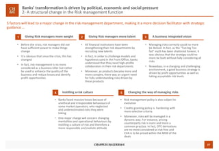 27
Banks’ transformation is driven by political, economic and social pressure
2- A structural change in the Risk management function
5 factors will lead to a major change in the risk management department, making it a more decision facilitator with strategic
guidance …
Giving Risk managers more weight1
• Before the crisis, risk managers did not
have sufficient power to make things
change
• It is obvious that since the crisis, this has
changed
• In fact, risk management is no more
considered as a business killer but rather
be used to enhance the quality of the
business and reduce losses and identify
profit opportunities
Giving Risk managers more talent2 A business integrated vision3
• All financial institutions have been
strengthening their risk departments by
recruiting new talents
• In fact, in order to challenge models and
hypothesis used in the Front Office, banks
understood that they need high-profile
collaborators in their risk departments
• Moreover, as products became more and
more complex, there was an urgent need
for fully understanding risks driven by
these products
• Managing risks correctly could no more
be denied. In fact, as the “Too big Too
fail” myth has been shattered forever, it
was obvious that the strategy could no
more be built without fully considering all
risks
• Nowadays, in a changing and challenging
environment, a good business strategy is
driven by profit opportunities as well as
taking acceptable risk levels
Instilling a risk culture4
• Banks faced massive losses because of
unethical and irresponsible behaviours of
some market operators, who neglected
and underestimated risks they were
taking
• One major change will concern changing
mentalities and operational behaviours by
instilling a culture of risk and therefore a
more responsible and realistic attitude
Changing the way of managing risks5
• Risk management policy is also subject to
evolution
• Credits granting policy is hardening with
more selective criteria
• Moreover, risks will be managed in a
dynamic way. For instance, pricing
counterparty risk is more and more a
common practice. In fact, OTC derivatives
are no more considered as risk free and
CVA is to be priced within the MtM of the
deals
 