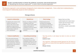29
Banks’ transformation is driven by political, economic and social pressure
4- Modifying the business approach : a more client oriented approach
The Business approach is also evolving by changing the client relationship management… From a short term relationship to a
more long term relationship, based on client satisfaction
Change drivers
Long term relationships
•Fuelled by the need to limit
conflict of interest, to
reduce risks and to meet
regulatory requirements,
banks are building long term
relationships, based on
client satisfaction
1
Rebuild trust
•Banks are willing to rebuild
confidence with their
clients. These clients prefer
relationship based on
confidence and trust where
transparency is a key
element
Counselling and advising
•As a decline in ROE is
witnessed because high
profitable products are less
popular, banks will have to
return to a more advisory
activity
Client strategy
•Optimizing business
portfolio by managing
accurately the client base :
customized products by
region, countries, age etc...
2 3
Products simplification
•As instruments became
more and more complex,
clients had been misled in
their investments. Products
simplification will enhance
clarity as well as
transparency
“Our first priority is and always has been to serve our clients’
interests”
Goldman Sachs
“Our long-term, relationship-oriented approach has led clients to
work with us on many of the most significant transactions in recent
years”
Morgan Stanley
Banks that can fully
understand and meet client
needs will reconquer trust
and confidence, and
therefore, create sustainable
business
4 5
 
