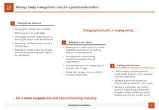 31
Driving change management is key for a good transformation
Changing bad practices1
• Changing the “Golden Boy” attitude
• Refocusing on risks undertaken
• Challenging received ideas that are no
more applicable in a new environment
• Rebuilding confidence and restoring a
healthy image
• Working on clients loyalty by focusing
primarily on maximizing clients profits
and satisfaction
Adopting a risk culture2
• Moving from a profit culture to a more
balanced culture driven by profit as
well as risk considerations
• Accepting and understanding
regulatory developments and
requirements
• Considering risks as an integral part of
business and strategy
• Giving risk managers more credibility
and more importance
Raising consciousness3
• Understanding that every decision
could lead to problems if not analysed
nor fully understood
• Acting responsibly by respecting
internal policies as well as client needs
• Building a sustainable and healthy
business model that can last on the
long term which will favour a stable
banking industry and a viable sector
… for a more responsible and secure banking industry
Changing bad habits, changing minds, …
 