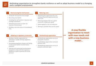 33
Rethinking organization to strengthen banks resilience as well as adapt business model to a changing
and a complex environment
Restructuring the risk function1
• Giving the risk function more weight
• Recruiting new talents
• Including the risk function in business and
strategy orientations
• Rethinking processes to make risk
function a central actor
• Building a real time vision of consolidated
risks
Reducing costs2
• Rethinking the organisation for cost
cutting as business opportunities are
more rare
• Reducing activities that are a great
consumer of RWA and capital
• Deleveraging for risk cost reduction
• Moving to activities that are less taxed
• Building a flexible organization to
withstand a rapidly evolving regulatory
landscape
• Anticipating regulatory impacts and taking
it into account within transformation
programs
• Steering and monitoring transformation
programs to meet with hot regulatory
deadlines as well as political and social
pressure
Standardizing organization4
• Standardizing organization across all
geographic locations
• Standardizing organization across all
business lines
• Standardizing organization across all
products and asset types
A new flexible
organization to meet
with new needs and
with a new business
model…
Adapting to regulatory constraints3
 