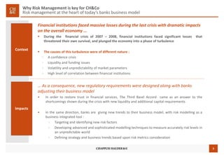 5
Why Risk Management is key for CH&Co
Risk management at the heart of today’s banks business model
Financial institutions faced massive losses during the last crisis with dramatic impacts
on the overall economy …
 During the financial crisis of 2007 – 2008, financial institutions faced significant losses that
threatened their own survival, and plunged the economy into a phase of turbulence
 The causes of this turbulence were of different nature :
> A confidence crisis
> Liquidity and funding issues
> Volatility and unpredictability of market parameters
> High level of correlation between financial institutions
Context
Impacts
… As a consequence, new regulatory requirements were designed along with banks
adjusting their business model
• In order to restore trust in financial services, The Third Basel Accord came as an answer to the
shortcomings shown during the crisis with new liquidity and additional capital requirements
• In the same direction, banks are giving new trends to their business model, with risk modelling as a
business integrated tool :
> Targeting and identifying new risk factors
> Developing advanced and sophisticated modelling techniques to measure accurately risk levels in
an unpredictable world
> Defining strategy and business trends based upon risk metrics consideration
 
