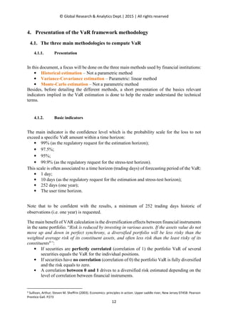 © Global Research & Analytics Dept.| 2015 | All rights reserved
12
4. Presentation of the VaR framework methodology
4.1. The three main methodologies to compute VaR
4.1.1. Presentation
In this document, a focus will be done on the three main methods used by financial institutions:
• Historical estimation – Not a parametric method
• Variance-Covariance estimation – Parametric: linear method
• Monte-Carlo estimation – Not a parametric method
Besides, before detailing the different methods, a short presentation of the basics relevant
indicators implied in the VaR estimation is done to help the reader understand the technical
terms.
4.1.2. Basic indicators
The main indicator is the confidence level which is the probability scale for the loss to not
exceed a specific VaR amount within a time horizon:
• 99% (as the regulatory request for the estimation horizon);
• 97.5%;
• 95%;
• 99.9% (as the regulatory request for the stress-test horizon).
This scale is often associated to a time horizon (trading days) of forecasting period of the VaR:
• 1 day;
• 10 days (as the regulatory request for the estimation and stress-test horizon);
• 252 days (one year);
• The user time horizon.
Note that to be confident with the results, a minimum of 252 trading days historic of
observations (i.e. one year) is requested.
The main benefit of VAR calculation is the diversification effects between financial instruments
in the same portfolio. “Risk is reduced by investing in various assets. If the assets value do not
move up and down in perfect synchrony, a diversified portfolio will be less risky than the
weighted average risk of its constituent assets, and often less risk than the least risky of its
constituents4
”:
• If securities are perfectly correlated (correlation of 1) the portfolio VaR of several
securities equals the VaR for the individual positions.
• If securities have no correlation (correlation of 0) the portfolio VaR is fully diversified
and the risk equals to zero.
• A correlation between 0 and 1 drives to a diversified risk estimated depending on the
level of correlation between financial instruments.
4 Sullivan, Arthur; Steven M. Sheffrin (2003). Economics: principles in action. Upper saddle river, New Jersey 07458: Pearson
Prentice Gall. P273
 