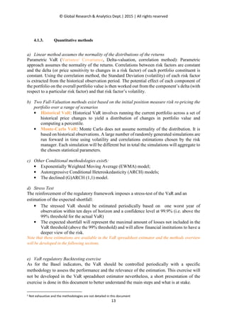 © Global Research & Analytics Dept.| 2015 | All rights reserved
13
4.1.3. Quantitative methods
a) Linear method assumes the normality of the distributions of the returns
Parametric VaR (Variance/ Covariance, Delta-valuation, correlation method): Parametric
approach assumes the normality of the returns. Correlations between risk factors are constant
and the delta (or price sensitivity to changes in a risk factor) of each portfolio constituent is
constant. Using the correlation method, the Standard Deviation (volatility) of each risk factor
is extracted from the historical observation period. The potential effect of each component of
the portfolio on the overall portfolio value is then worked out from the component’s delta (with
respect to a particular risk factor) and that risk factor’s volatility.
b) Two Full-Valuation methods exist based on the initial position measure risk re-pricing the
portfolio over a range of scenarios
• Historical VaR: Historical VaR involves running the current portfolio across a set of
historical price changes to yield a distribution of changes in portfolio value and
computing a percentile.
• Monte-Carlo VaR: Monte Carlo does not assume normality of the distribution. It is
based on historical observations. A large number of randomly generated simulations are
run forward in time using volatility and correlations estimations chosen by the risk
manager. Each simulation will be different but in total the simulations will aggregate to
the chosen statistical parameters.
c) Other Conditional methodologies exist5:
• Exponentially Weighted Moving Average (EWMA) model;
• Autoregressive Conditional Heteroskedasticity (ARCH) models;
• The declined (G)ARCH (1,1) model.
d) Stress Test
The reinforcement of the regulatory framework imposes a stress-test of the VaR and an
estimation of the expected shortfall:
• The stressed VaR should be estimated periodically based on one worst year of
observation within ten days of horizon and a confidence level at 99.9% (i.e. above the
99% threshold for the actual VaR)
• The expected shortfall will represent the maximal amount of losses not included in the
VaR threshold (above the 99% threshold) and will allow financial institutions to have a
deeper view of the risk.
Note that these estimations are available in the VaR spreadsheet estimator and the methods overview
will be developed in the following sections.
e) VaR regulatory Backtesting exercise
As for the Basel indicators, the VaR should be controlled periodically with a specific
methodology to assess the performance and the relevance of the estimation. This exercise will
not be developed in the VaR spreadsheet estimator nevertheless, a short presentation of the
exercise is done in this document to better understand the main steps and what is at stake.
5 Not exhaustive and the methodologies are not detailed in this document
 