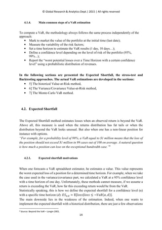 © Global Research & Analytics Dept.| 2015 | All rights reserved
14
4.1.4. Main common steps of a VaR estimation
To compute a VaR, the methodology always follows the same process independently of the
approach:
• Mark to market the value of the portfolio at the initial time (last date);
• Measure the variability of the risk factors;
• Set a time horizon to estimate the VaR results (1 day, 10 days…);
• Define a confidence level depending on the level of risk of the portfolio (95%,
99%...);
• Report the “worst potential losses over a Time Horizon with a certain confidence
level” using a probabilistic distribution of revenues.
In the following sections are presented the Expected Shortfall, the stress-test and
Backtesting approaches. The actual VaR estimations are developed in the sections:
• 5] The historical Value-at-Risk method,
• 6] The Variance/Covariance Value-at-Risk method,
• 7] The Monte-Carlo VaR method.
4.2. Expected Shortfall
The Expected Shortfall method estimates losses when an observed return is beyond the VaR.
Above all, this measure is used when the returns distribution has fat tails or when the
distribution beyond the VaR looks unusual. But also when one has a non-linear position for
instance with options.
“For example, for a probability level of 99%, a VaR equal to $1 million means that the loss of
the position should not exceed $1 million in 99 cases out of 100 on average. A natural question
is how much a position can lose on the exceptional hundredth case.”6
4.2.1. Expected shortfall motivations
When one forecasts a VaR spreadsheet estimator, he estimates a value. This value represents
the worst expected loss of a position for a determined time horizon. For example, when we take
the case used in the variance/covariance part, we calculated a VaR at a 95% confidence level
with a time horizon of one day. Unfortunately, these methods cannot measure, if we assume a
return is exceeding the VaR, how far this exceeding return would be from the VaR.
Statistically speaking, this is how we define the expected shortfall for a confidence level (α)
with a specific time horizon (d): ‫ܵܧ‬ఈ,ௗ ൌ ॱሾ݈‫ݏݏ݋݈|ݏݏ݋‬ ≤ −ܸܴܽሺߙ, ݀ሻሿ.
The main downside lies in the weakness of the estimation. Indeed, when one wants to
implement the expected shortfall with a historical distribution, there are just a few observations
6 Source: Beyond the VaR – Longin 2001.
 