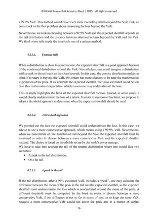 © Global Research & Analytics Dept.| 2015 | All rights reserved
16
a 99.9% VaR. This method would cover even more exceeding returns beyond the VaR. But, we
come back to the first problem about measuring the loss beyond the VaR.
Nevertheless, we reckon choosing between a 99.9% VaR and the expected shortfall depends on
the tail distribution and the distance between observed returns beyond the VaR and the VaR.
We think some tails imply the inevitable use of a unique method.
4.2.3.1. Unusual tails
When a distribution is close to a normal one, the expected shortfall is a good approach because
of the condensed distribution around the VaR. Nevertheless, one could imagine a distribution
with a peak in the tail such as the chart beneath. In this case, the density distribution makes us
think if a return is beyond the VaR, this return has more chances to be near the mathematical
expectation of the peak. If we compute the expected shortfall, the value estimated could be less
than this mathematical expectation which means one may underestimate the loss.
This example highlights the limit of the expected shortfall method. Indeed, in some cases, it
would clearly underestimate the loss of a return. In order to overcome this limit, we propose to
adopt a threshold approach to determine when the expected shortfall should be used.
4.2.3.2. A threshold approach
We pointed out the fact the expected shortfall could underestimate the loss. In this case, we
advise to use a more conservative approach, which means using a 99.9% VaR. Nevertheless,
when we concentrate on the distribution tail beyond the VaR the expected shortfall must be
measured in order to choose between a more conservative VaR and the expected shortfall
method. The choice is based on thresholds set up by the bank’s cover strategy.
We have to take into account the tail of the returns distribution where one would face two
scenarios:
• A peak in the tail distribution,
• Or a fat tail.
4.2.3.3. A peak in the tail
If the tail distribution, after a 99% estimated VaR, includes a “peak”, one may calculate the
difference between the mean of the peak in the tail and the expected shortfall, as the expected
shortfall must underestimate the loss which is concentrated around the mean of the peak. A
different threshold must be computed by the bank in order to choose between a more
conservative VaR, if the difference is not so far in terms of loss, or to keep the same VaR,
because a more conservative VaR would not cover the peak and in a matter of capital
 