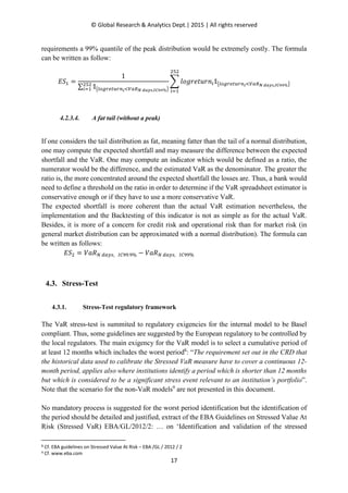 © Global Research & Analytics Dept.| 2015 | All rights reserved
17
requirements a 99% quantile of the peak distribution would be extremely costly. The formula
can be written as follow:
‫ܵܧ‬ଵ ൌ
1
∑ ૤൛௟௢௚௥௘௧௨௥௡೔ழ௏௔ோಿ ೏ೌ೤ೞ,಺಴వవ%ൟ
ଶହଶ
௜ୀଵ
෍ ݈‫݊ݎݑݐ݁ݎ݃݋‬௜૤൛௟௢௚௥௘௧௨௥௡೔ழ௏௔ோಿ ೏ೌ೤ೞ,಺಴వవ%ൟ
ଶହଶ
௜ୀଵ
4.2.3.4. A fat tail (without a peak)
If one considers the tail distribution as fat, meaning fatter than the tail of a normal distribution,
one may compute the expected shortfall and may measure the difference between the expected
shortfall and the VaR. One may compute an indicator which would be defined as a ratio, the
numerator would be the difference, and the estimated VaR as the denominator. The greater the
ratio is, the more concentrated around the expected shortfall the losses are. Thus, a bank would
need to define a threshold on the ratio in order to determine if the VaR spreadsheet estimator is
conservative enough or if they have to use a more conservative VaR.
The expected shortfall is more coherent than the actual VaR estimation nevertheless, the
implementation and the Backtesting of this indicator is not as simple as for the actual VaR.
Besides, it is more of a concern for credit risk and operational risk than for market risk (in
general market distribution can be approximated with a normal distribution). The formula can
be written as follows:
‫ܵܧ‬ଶ = ܸܴܽே ௗ௔௬௦, ூ஼ଽଽ.ଽ% − ܸܴܽே ௗ௔௬௦, ூ஼ଽଽ%
4.3. Stress-Test
4.3.1. Stress-Test regulatory framework
The VaR stress-test is summited to regulatory exigencies for the internal model to be Basel
compliant. Thus, some guidelines are suggested by the European regulatory to be controlled by
the local regulators. The main exigency for the VaR model is to select a cumulative period of
at least 12 months which includes the worst period8
: “The requirement set out in the CRD that
the historical data used to calibrate the Stressed VaR measure have to cover a continuous 12-
month period, applies also where institutions identify a period which is shorter than 12 months
but which is considered to be a significant stress event relevant to an institution’s portfolio”.
Note that the scenario for the non-VaR models9
are not presented in this document.
No mandatory process is suggested for the worst period identification but the identification of
the period should be detailed and justified, extract of the EBA Guidelines on Stressed Value At
Risk (Stressed VaR) EBA/GL/2012/2: … on ‘Identification and validation of the stressed
8 Cf. EBA guidelines on Stressed Value At Risk – EBA /GL / 2012 / 2
9 Cf. www.eba.com
 