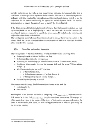 © Global Research & Analytics Dept.| 2015 | All rights reserved
18
period’, elaborates on the value-at-risk model inputs calibrated to historical data from a
continuous 12month period of significant financial stress relevant to an institution’s portfolio
and deals with i) the length of the stressed period, ii) the number of stressed periods to use for
calibration, iii) the approach to identify the appropriate historical period and iv) the required
documentation to support the approach used to identify the stressed period.
If the data is not available to include the shift of returns then the financial institution can pick
up another period but has to deeply justify its choice. Basically, one can use the volatility of a
specific risk factor as a parameter to identify the stress period. Nevertheless, the period should
be justified by the financial institution.
The worst period identified once should be monitored to include the forward evolution of the
market. Thus, one can use a threshold of the excessive observed VaR as an alert when an update
of the period will be required.
4.3.2. Stress-Test methodology framework
The whole process of the stress-test should be implemented with the following steps:
• Selecting the risk factor and the historical data;
• Defining and justifying the stress period;
• Assessing the methodology (in respect to the actual VaR10
) on the worst period;
• Explaining discrepancies between the stressed VaR and the actual VaR (prudence
margin…);
• Weekly monitoring the stressed VaR related:
o to the market position,
o to the business consequences (profit & loss etc.),
o to the regulatory impacts (equity charge…).
• Backtesting as regulatory requested.
The stress-test methodology should be consistent with the actual VaR for:
• confidence level,
• time horizon
Meaning that if the financial institution is computing a ܸܴܽଵ଴ ௗ௔௬௦, ூ஼ଽଽ%, then the stressed-
VaR should be in line: ܸܴܽ௦௧௥௘௦௦௘ௗ,ଵ଴ ௗ௔௬௦, ூ஼ଽଽ%but established on the worst 252 days period
of the asset observation in the market. Other types of information are requested such as the
depth of historical data, risk factor, the back-testing procedure can be assessed specifically for
the stress-test purpose.
10 IC at 99% with a 10 days of time horizon
 