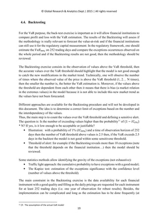 © Global Research & Analytics Dept.| 2015 | All rights reserved
19
4.4. Backtesting
For the VaR purpose, the back-test exercise is important as it will allow financial institutions to
compare profit and loss with the VaR estimation. The results of the Backtesting will assess if
the methodology is really relevant to forecast the value-at-risk and if the financial institutions
can still use it for the regulatory capital measurement. In the regulatory framework, one should
estimate the ܸܴܽଽଽ% on 252 trading days and compare the exceptions occurrences observed on
the whole period and if the Backtesting results are not good, then the methodology should be
reviewed.
The Backtesting exercise consists in the observation of values above the VaR threshold, then
the accurate values over the VaR threshold should highlight that the model is not good enough
to catch the new modifications in the market trend. Technically, one will observe the number
of times where the observed value of the price is above the VaR threshold (1, 2… N times),
then the smaller the number is, the better the VaR estimation is. Moreover, if the values above
the threshold are dependent from each other then it means that there is bias (a market relation
in the extremes values) in the model because it is not able to include this new market trend as
the values have not been forecasted.
Different approaches are available for the Backtesting procedure and will not be developed in
this document. The idea is to determine a correct limit of exceptions based on the number and
the interdependency of the values.
Thus, the main step is to count the values over the VaR threshold and defining a sensitive alert.
The question is: Is the number of exceeding values higher than the probability11
of (1 − ‫ܥܫ‬௑%)
* N? If yes, is it low enough to be acceptable or justifiable?
• Illustration: with a probability of 1% (‫ܥܫ‬ଽଽ%) and a time of observation horizon of 252
days then the number of VaR threshold above values is 2.5 then, if the VaR exceeds 2.5
days in the backtest the model is not good within some sensitivene threshold.
• Threshold of alert: for example if the Backtesting reveals more than 10 exceptions (note
that the threshold depends on the financial institution…) then the model should be
reviewed.
Some statistics methods allow identifying the gravity of the exceptions (not exhaustive):
• Traffic light approach: the cumulative probability to have exceptions with a good model;
• The Kupiec test: estimation of the exceptions significance with the confidence level
(number of values above the threshold).
The main constraint in the Backtesting exercise is the data availability for each financial
instrument with a good quality and filling as the daily pricings are requested for each instrument
for at least 252 trading days (i.e. one year of observation for robust results). Besides, the
implementation can be complicated and long as the estimation has to be done frequently (at
11 Cf. The assumption of the actual VaR model
 