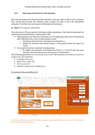 © Global Research & Analytics Dept.| 2015 | All rights reserved
23
5.2.3. Main steps of the historical VaR estimation
The main advantage of the historical VaR estimation is the easy steps to follow to be estimated.
This section thus presents the different steps to apply (as done in the VaR spreadsheet
estimator). Note that some pre-requisite information are necessary.
a) Step 0: Pre-requisite information
This step aims to fill pre-requisite information (data, parameters). One should understand the
underlying information before computing the VaR:
• Historical prices are based on a minimum of 252 trading days (one year of observation)
until 1008 days (four years of observation) or more
o The deeper the historical is, the better the estimation is.
o Ideally the historical data should contain a crisis period (where the losses are
worst).
• User specific horizon (expressed in trading days)
o By default the estimation will forecast the VaR at 1, 10 & 252 days but users
can add a specific horizon above the maturity of information.
The following parameters are not directly used in the VaR estimation but remain necessary to
compute the call estimation:
• Volatility of the spot
• Strike Price of the call
• Cost of carry (b)
• Maturity (expressed in trading days)
Screenshot of the spreadsheet tool:
At the end of this step one has the whole parameters and data filled to proceed to the VaR estimation
process on the whole data period.
 