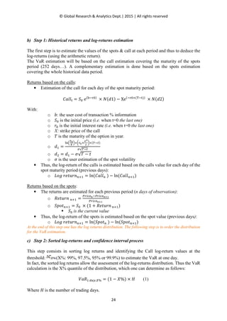 © Global Research & Analytics Dept.| 2015 | All rights reserved
24
b) Step 1: Historical returns and log-returns estimation
The first step is to estimate the values of the spots & call at each period and thus to deduce the
log-returns (using the arithmetic return).
The VaR estimation will be based on the call estimation covering the maturity of the spots
period (252 days…). A complementary estimation is done based on the spots estimation
covering the whole historical data period.
Returns based on the calls:
• Estimation of the call for each day of the spot maturity period:
‫݈݈ܽܥ‬୲ = ܵ଴ e(ୠି୰଴)
× ܰ(݀1) − Xe(ି୰଴×(୘ି୲))
× ܰ(݀2)
With:
o ܾ: the user cost of transaction % information
o ܵ଴ is the initial price (i.e. when t=0 the last one)
o ‫ݎ‬଴ is the initial interest rate (i.e. when t=0 the last one)
o X: strike price of the call
o ܶ is the maturity of the option in year.
o ݀ଵ =
୪୬ቀ
ೄబ
೉
ቁା൬௥బା
഑మ
మ
൰×(்ି௧)
ఙ√்ି௧
o ݀ଶ = ݀ଵ − ߪ√ܶ − ‫ݐ‬
o ߪ is the user estimation of the spot volatility
• Thus, the log-return of the calls is estimated based on the calls value for each day of the
spot maturity period (previous days):
o ‫݃݋ܮ‬ ‫݊ݎݑݐ݁ݎ‬௡ାଵ = ln(‫݈݈ܽܥ‬௡ ) − ln(‫݈݈ܽܥ‬௡ାଵ)
Returns based on the spots:
• The returns are estimated for each previous period (n days of observation):
o ܴ݁‫݊ݎݑݐ‬ ௡ାଵ =
௉௥௜௖௘೙ି௉௥௜௖௘೙శభ
௉௥௜௖௘೙శభ
o ܵ‫ݐ݋݌‬௡ାଵ = ܵ଴ × (1 + ܴ݁‫݊ݎݑݐ‬ ௡ାଵ)
ܵ଴ is the current value
• Thus, the log-return of the spots is estimated based on the spot value (previous days):
o ‫݃݋ܮ‬ ‫݊ݎݑݐ݁ݎ‬௡ାଵ = ln(ܵ‫ݐ݋݌‬௡ ) − ln(ܵ‫ݐ݋݌‬௡ାଵ)
At the end of this step one has the log returns distribution. The following step is to order the distribution
for the VaR estimation.
c) Step 2: Sorted log-returns and confidence interval process
This step consists in sorting log returns and identifying the Call log-return values at the
threshold: (X%: 99%, 97.5%, 95% or 99.9%) to estimate the VaR at one day.
In fact, the sorted log returns allow the assessment of the log-returns distribution. Thus the VaR
calculation is the X% quantile of the distribution, which one can determine as follows:
ܸܴܽଵ ௗ௔௬,௑% = (1 − ܺ%) × ‫ܪ‬ (1)
Where ‫ܪ‬ is the number of trading days.
 