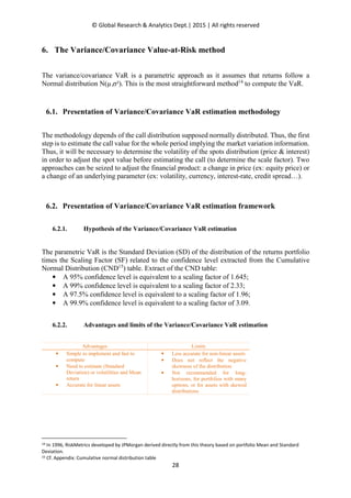 © Global Research & Analytics Dept.| 2015 | All rights reserved
28
6. The Variance/Covariance Value-at-Risk method
The variance/covariance VaR is a parametric approach as it assumes that returns follow a
Normal distribution N(µ,σ²). This is the most straightforward method14
to compute the VaR.
6.1. Presentation of Variance/Covariance VaR estimation methodology
The methodology depends of the call distribution supposed normally distributed. Thus, the first
step is to estimate the call value for the whole period implying the market variation information.
Thus, it will be necessary to determine the volatility of the spots distribution (price & interest)
in order to adjust the spot value before estimating the call (to determine the scale factor). Two
approaches can be seized to adjust the financial product: a change in price (ex: equity price) or
a change of an underlying parameter (ex: volatility, currency, interest-rate, credit spread…).
6.2. Presentation of Variance/Covariance VaR estimation framework
6.2.1. Hypothesis of the Variance/Covariance VaR estimation
The parametric VaR is the Standard Deviation (SD) of the distribution of the returns portfolio
times the Scaling Factor (SF) related to the confidence level extracted from the Cumulative
Normal Distribution (CND15
) table. Extract of the CND table:
• A 95% confidence level is equivalent to a scaling factor of 1.645;
• A 99% confidence level is equivalent to a scaling factor of 2.33;
• A 97.5% confidence level is equivalent to a scaling factor of 1.96;
• A 99.9% confidence level is equivalent to a scaling factor of 3.09.
6.2.2. Advantages and limits of the Variance/Covariance VaR estimation
Advantages Limits
• Simple to implement and fast to
compute
• Need to estimate (Standard
Deviation) or volatilities and Mean
return
• Accurate for linear assets
• Less accurate for non-linear assets
• Does not reflect the negative
skewness of the distribution
• Not recommended for long-
horizons, for portfolios with many
options, or for assets with skewed
distributions
14 In 1996, RiskMetrics developed by JPMorgan derived directly from this theory based on portfolio Mean and Standard
Deviation.
15 Cf. Appendix: Cumulative normal distribution table
 
