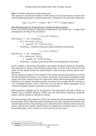 © Global Research & Analytics Dept.| 2015 | All rights reserved
30
Step 1: Volatility of the price and the interest rates
This step aims to estimate the volatility of both returns of the spot and returns of interest rates
useful for adjusting the Spot S’ and the interest rate r’ estimations to be used in the call formula.
‫݈݈ܽܥ‬୲ = ܵ′଴ e(ୠି௥ᇱబ)
× ܰ(݀1) − Xe൫ି௥ᇲ
బ×(୘ି୲)൯
× ܰ(݀2) (Step 2)
Spot adjustment price (S’) & interest rate r’ for the call values estimation
Firstly, one should calculate the adjustment of both spot S’ and interest rate r’ to apply when
estimating the call (Step 2) for each period.
ܵ′ = ܵ଴ × (1 + ‫ݎ݋ݐܿܽܨ‬ௌᇲ)
With ‫ݎ݋ݐܿܽܨ‬ௌᇲ = −ܵ‫ܨ‬ × ܸ‫ݕݐ݈݅݅ݐ݈ܽ݋‬ௌᇲ
o ܵ‫ܨ‬ = ܰ‫.݉ݎ݋‬ ݀݅‫ݐݏ‬ିଵ(‫ܥܫ‬௑%),
Example16
: SF=2.33 for the ‫ܥܫ‬ଽଽ%
o ܸ‫ݕݐ݈݅݅ݐ݈ܽ݋‬ௌᇲ, volatility of the prices returns distribution in the period.
‫′ݎ‬ = ‫ݎ‬଴ × (1 + ‫ݎ݋ݐܿܽܨ‬௥ᇲ)
With ‫ݎ݋ݐܿܽܨ‬௥ᇲ = −ܵ‫ܨ‬ × ܸ‫ݕݐ݈݅݅ݐ݈ܽ݋‬௥ᇲ
o ܵ‫ܨ‬ = ܰ‫.݉ݎ݋‬ ݀݅‫ݐݏ‬ିଵ(‫ܥܫ‬௑%),
Example: SF=2.33 for the ‫ܥܫ‬ଽଽ%
o ܸ‫ݕݐ݈݅݅ݐ݈ܽ݋‬௥ᇲ, volatility of the interest rates returns distribution in the period.
As the volatility is not directly measurable in the market one should estimate this parameter.
This parameter is a driver of the parametric method since it will be used to forecast the call
values (1) and should include the market changes within the prices and the interest rate17
forecasting.
The best measure estimation of the volatility is the one that calculates the dispersion of values
from the distribution of returns i.e. the variance. From there, calculating the standard deviation
(square root of the variance) allows us to come forth with the following statement: in a normal
distribution, for example, the largest possible movement from average with 99% certainty is
2.33 x Standard deviation which is VaR. This level can then be adjusted depending on the
volatility assumptions and the user preference or requirements.
Other quantitative methods can be developed for some instruments with high volatility e.g.
methods such as GARCH diffusion, EWMA from the Risk Metrics framework, geometric
models, realized volatility or realized co-volatility.
The main challenge of the estimation will be to use a robust and realistic parameter to overcome
the uncertainty of the market data when estimating the call value, especially for products with
naturally high volatility of the underlying asset, where the trend of volatility itself can fluctuate
in time. And also the volatility should include the multiple asset correlation effect in case of
diversified portfolio. Those methods are not developed in this document.
16 Cf. Appendix: Cumulative normal distribution table
17
Cf. Appendix for an illustration of prices and interest rates returns distribution
 