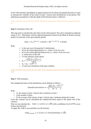 © Global Research & Analytics Dept.| 2015 | All rights reserved
31
In the VaR estimator spreadsheet an approximation by the observed standard deviation is used
to estimate the volatility of the returns of spot / interest rates distributions on the period. The
underlying assumptions is that the depth of the historical data is sufficient.
At the end of this step one has the volatility information requested to estimate the forecasting call values
(1).
Step 2: Estimation of the call
This step aims to calculate the call values on the whole period. The call is estimated on adjusted
values S’ & r’. Illustration with the adjusted parameters based on the Black & Scholes pricing
model: for each day of the spot maturity period:
‫݈݈ܽܥ‬୲ = ܵ′଴ e(ୠି௥ᇱబ)
× ܰ(݀1) − Xe൫ି௥ᇲ
బ×(୘ି୲)൯
× ܰ(݀2)
With:
o b: the user cost of transaction % information
o S’0 is the initial adjusted price (i.e. when t=0 the last one)
o R’0 is the initial adjusted interest rate (i.e. when t=0 the last one)
o X: strike price of the call
o ܶ is the maturity of the option
o ݀ଵ =
୪୬ቀ
ೄᇲబ
೉
ቁା൬௥ᇱబା
഑మ
మ
൰×(்ି௧)
ఙ√்ି௧
o ݀ଶ = ݀ଵ − ߪ√ܶ − ‫ݐ‬
o ߪ is the user estimation of the spot volatility.
At the end of this step one has the call values on the maturity period to proceed to the estimation of the
VaR.
Step 3: VaR estimation
The standard deviation of the distribution can be defined as follows:
ܵ‫݀ݎܽ݀݊ܽݐ‬ ݀݁‫:݊݋݅ݐܽ݅ݒ‬ ߪ = ቆ
∑ (Z௠
௜ୀଵ ௜
− ܼ̅)ଶ
݉ − 1
ቇ
ଵ/ଶ
With:
o ܼ௜, the returns of spot / interest rates variations in time i
o m the number of days
o ܼ̅, the average of the returns of spot / interest rates variations during the m days
From this variance can be calculated the standard deviation equal to the square root of the
variance.
Then we can calculate the: ܸܴܽ = (−2.33 × ߪ × √ܰ) with a confidence level of 99% on an
N-days time horizon.
To apply this VaR to your portfolio use the formula:
ܸܴܽ௉௢௥௧௙௢௟௜௢ = (−2.33 × ߪ × ܲ‫݁ݑ݈ܸܽ݋݈݅݋݂ݐݎ݋‬ × √ܰ)
 