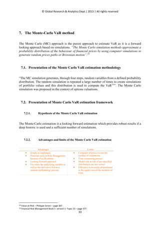 © Global Research & Analytics Dept.| 2015 | All rights reserved
33
7. The Monte-Carlo VaR method
The Monte Carlo (MC) approach is the purest approach to estimate VaR as it is a forward
looking approach based on simulations. “The Monte Carlo simulation methods approximate a
probability distribution of the behaviour of financial prices by using computer simulations to
generate random prices paths or Brownian motion”.18
7.1. Presentation of the Monte Carlo VaR estimation methodology
“The MC simulation generates, through four steps, random variables from a defined probability
distribution. The random simulation is repeated a large number of times to create simulations
of portfolio values and this distribution is used to compute the VaR19
”. The Monte Carlo
simulation was proposed in the context of options valuations.
7.2. Presentation of Monte Carlo VaR estimation framework
7.2.1. Hypothesis of the Monte Carlo VaR estimation
The Monte-Carlo estimation is a looking forward estimation which provides robust results if a
deep historic is used and a sufficient number of simulations.
7.2.2. Advantages and limits of the Monte Carlo VaR estimation
Advantages Limits
• Simple to implement
• Powerful tools in Risk Management
because of its flexibility
• Looking forward approach
• Fits when the underlying variable as
well as the derivative follow a
random methodology process
• Computer intensive to run the
number of simulations
• Time consuming process
• Model risk or risk of pre-specified
distributions are not correct
• Efficiency is inversely proportional
to the square root of the numbers of
trials
18 Value-at-Risk – Philippe Jorion – page 307
19 Financial Risk Management Book 1- version 1- Topic 23 – page 377
 