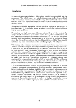 © Global Research & Analytics Dept.| 2015 | All rights reserved
41
Conclusion
All stakeholders directly or indirectly linked with a financial institution widely use risk
management Value-at-Risk to know how to deal with uncertain event. The elegance of VaR
is that it summarizes in a unique number the following statement: “I am X percent certain
there will not be a loss more than an amount of euros or % of my asset under management
in the next n days.”
In the Basel III regulation, VaR should meet two objectives. The first one is an indicator to
control risk taken by the institution and the second one is to calculate capital requirement
to cover unexpected losses.
Nevertheless, this single number providing an estimated level of risks, needs to be
completed with more analysis to explain the results. VaR is just a quantitative level and
does not provide information on qualitative consequences. As VaR provides conclusions
in normal financial conditions, it could miss extreme scenarios. The recent financial history
shows that VaR could not anticipate the Global Financial Crisis (GFC). Thus, financial
institutions may under estimate the risk when considering only the VaR indicators.
Unfortunately in the extreme scenarios or stress-tests scenarios losses could be massive.
The main issue is that VaR gives an incomplete understanding of maximum possible losses,
it just gives an alert. The 99% losses included in VaR do not say anything about the size of
the losses within 1% of the trading cases. The challenge for banks is now to have the best
estimator of the unexpected loss such as the Expected Shortfall to forecast more precisely
the potential maximal losses. But as the expected Shortfall is based on few observations the
limits are revealed inside the estimator itself which should not be robust enough to reflect
the market trend. And even if the estimator can be used as a robust one then the main
question will be which statistical method is reliable to backtest this ES. This problematic
can be the subject of a next dedicated whitepaper which will aim to test some statistical and
pragmatic assumptions to provide a best estimation of the Expected shortfall.
It is essential to complete the technical analysis provided by the VaR with an efficient
framework, policies and governance of risk including committees, documentation, limits,
backtests and guidelines. In deed and in addition to this governance, it is important to have
a sound knowledge of risk exposure by the report of some risk drivers indicators to have a
better understanding and estimation of potential losses. Indicators such as profit & losses,
impacts on capital requirement, risk appetite, exposure indicators can be relevant to
complete the information. Besides the Stress-tests and Expected Shortfalls analyses are also
important in the regulatory framework as it allows to highlight uncertain but possible
extremes events which can have huge impact on the capital requirement of the banks.
 