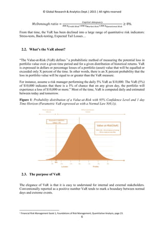 © Global Research & Analytics Dept.| 2015 | All rights reserved
6
‫݋݅ݐܽݎ	݄݃ݑ݋݊݋ܦܿܯ‬ ൌ
஼௔௣௜௧௔௟	஺ௗ௘௤௨௔௖௬
ோௐ஺಴ೝ೐೏೔೟	ೃ೔ೞೖାோௐ஺ಾೌೝೖ೐೟	ೃ೔ೞೖାோௐ஺ೀ೛೐ೌ೟೔೚೙ೌ೗	ೃ೔ೞೖ
൒ 8%.
From that time, the VaR has been declined into a large range of quantitative risk indicators:
Stress-tests, Back-testing, Expected Tail Losses…
2.2. What’s the VaR about?
“The Value-at-Risk (VaR) defines 1
a probabilistic method of measuring the potential loss in
portfolio value over a given time period and for a given distribution of historical returns. VaR
is expressed in dollars or percentage losses of a portfolio (asset) value that will be equalled or
exceeded only X percent of the time. In other words, there is an X percent probability that the
loss in portfolio value will be equal to or greater than the VaR measure.
For instance, assume a risk manager performing the daily 5% VaR as $10,000. The VaR (5%)
of $10,000 indicates that there is a 5% of chance that on any given day, the portfolio will
experience a loss of $10,000 or more.” Most of the time, VaR is computed daily and estimated
between today and tomorrow.
Figure 1: Probability distribution of a Value-at-Risk with 95% Confidence Level and 1 day
Time Horizon (Parametric VaR expressed as with a Normal Law N(0,1)).
2.3. The purpose of VaR
The elegance of VaR is that it is easy to understand for internal and external stakeholders.
Conventionally reported as a positive number VaR tends to mark a boundary between normal
days and extreme events.
1 Financial Risk Management book 1, Foundations of Risk Management; Quantitative Analysis, page 23.
 