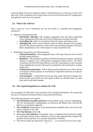 © Global Research & Analytics Dept.| 2015 | All rights reserved
7
Under the Basel III Accord, regulators require a VaR performed over a Horizon of Time of 10
days with a 99% confidence level, using at least one year of historical data (252 trading days)
and updated at least once every quarter.
2.4. What’s the VaR for?
VaR is used by a lot of institutions all over the world in a reporting and management
perspective:
• Objectives of performing VaR
o Information reporting. VaR computes aggregated risks and allows appraising
senior management about risks involved by trading and investment positions.
o Controlling risk. VaR is to set positions limits for traders and business units.
o Managing risk. VaR is used to allocate capital to traders, business units, products
and even the whole institutions. It aims also to assist portfolio managers in having a
better comprehensive view of the impact of a trade on portfolio risk.
• Stakeholders impacted by the VaR monitoring
o Financial institution - Risk management faces with many financial risks involved
through trading portfolios.
o Regulators - The prudential regulation of financial institutions requires a minimum
amount of capital to face with potential unexpected financial losses. The Basel
Committee, the FED (US Federal Reserve), the SEC and regulators in the European
Union highlight the fact that VaR must be considered as the benchmark to evaluate
market risk.
o Nonfinancial corporations - VaR is mainly used by financial service firms but has
even begun to find acceptance in non-financial corporations that have an exposure
to financial risks.
o Asset managers – Institutional investors are now using VaR tool to manage their
financial risks and evaluate the total capital at Risk on a portfolio basis, by asset
class and by individual manager.
2.5. The required hypothesis to estimate the VaR
The assumption of VaR relates to the normality of the considered distribution. We assume that
the price of a financial instrument follows a log-normal distribution.
The following parameters are required:
• The distribution of profits and losses of the portfolio using a relevant methodology.
The two non-parametric methodologies are Historical and Monte-Carlo VaR and the
third one is a parametric approach.
• The Confidence Level defines in this document the probability that a loss will not be
equal or superior to the VaR.
• The Time Horizon of the VaR.
• Being an ex-ante indicator, the portfolio value is computed from the present weight,
the correlations and the assets volatilities (versus Ex-post approach that computes the
portfolio returns and from it we estimate the portfolio volatility).
• The VaR can either be expressed in value (€, $, …) or in return (%) of an Asset value.
 