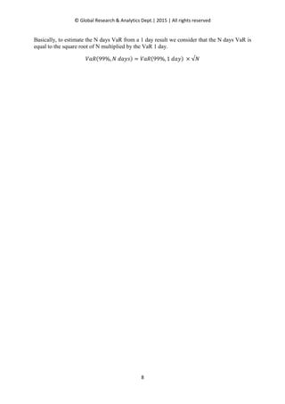 © Global Research & Analytics Dept.| 2015 | All rights reserved
8
Basically, to estimate the N days VaR from a 1 day result we consider that the N days VaR is
equal to the square root of N multiplied by the VaR 1 day.
ܸܴܽሺ99%, ܰ	݀ܽ‫ݏݕ‬ሻ ൌ ܸܴܽሺ99%, 1	݀ܽ‫ݕ‬ሻ	× √ܰ
 