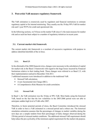 © Global Research & Analytics Dept.| 2015 | All rights reserved
9
3. Post-crisis VaR measure regulatory framework
The VaR estimation is extensively used by regulators and financial institutions to estimate
regulatory capital or for internal monitoring. They usually use the 10-day 99% VaR for market
risk and 1-year 99.9% for credit and operational risk.
In the following sections, we’ll focus on the market VaR since it’s the main measure for market
risk and as such has been subject to a number of regulatory initiatives in recent years.
3.1. Current market risk framework
The current market risk framework is a resultant of successive regulations with purpose to
address identified shortfalls of the in force.
3.1.1. Basel 2.5
In the aftermath of the 2008 financial crisis, changes were necessary to the calculation of capital
for market risk in the Basel 2 framework with regard to the huge losses incurred by Financial
Institutions relative to their trading book. Those changes were referred to as Basel 2.5, with
their implementation realised in December 31th 2011:
3 additional measures were introduced in addition to the traditional VaR:
• Stressed VaR calculation;
• A new Incremental risk Charge (IRC);
• A Comprehensive Risk Measure for credit correlation.
3.1.2. Stressed VaR
In Basel 1, the VaR estimation was the 10-day at 99% VaR. Most banks using the historical
VaR, based on the fact that the low volatilities in the 2003-2006 period were not able to
anticipate sudden high level of VaRs after 2007.
Therefore, to factor potential periods of stress, the Basel Committee introduced the stressed
VaR in order to have a VaR estimated in a stressed period and a robust one. The historical
simulation estimation assumes that the percentages of changes in market variables during the
next days are a sample random from their percentages of daily changes observed during the
250-day period of stressed market conditions. The additional stressed VaR requirement should
help reduce the pro-cyclicality of the minimum capital requirement for the market risk purpose.
 