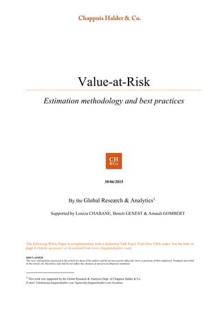 Value-at-Risk
Estimation methodology and best practices
30/06/2015
By the Global Research & Analytics1
Supported by Louiza CHABANE, Benoit GENEST & Arnault GOMBERT
The following White Paper is complementary with a dedicated VaR Excel Tool (free VBA code). See the link on
page 4 (Adobe necessary or download from www.chappuishalder.com).
DISCLAIMER
The views and opinions expressed in this article are those of the authors and do not necessarily reflect the views or positions of their employers. Examples described
in this article are illustrative only and do not reflect the situation of any precise financial institution.
1
This work was supported by the Global Research & Analytics Dept. of Chappuis Halder & Co.
E-mail: lchabane@chappuishalder.com, bgenest@chappuishalder.com (London)
 