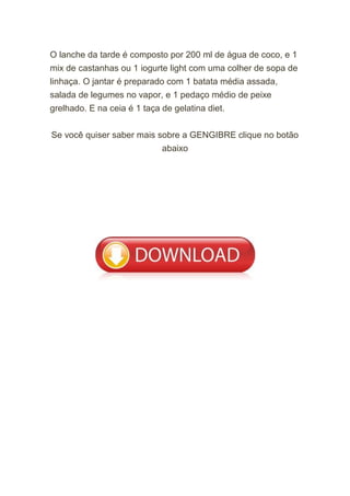 O lanche da tarde é composto por 200 ml de água de coco, e 1
mix de castanhas ou 1 iogurte light com uma colher de sopa de
linhaça. O jantar é preparado com 1 batata média assada,
salada de legumes no vapor, e 1 pedaço médio de peixe
grelhado. E na ceia é 1 taça de gelatina diet.
Se você quiser saber mais sobre a GENGIBRE clique no botão
abaixo
 
