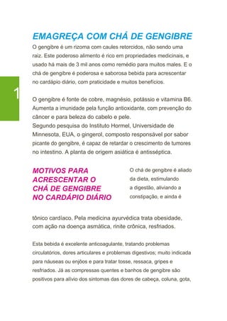 EMAGREÇA COM CHÁ DE GENGIBRE
O gengibre é um rizoma com caules retorcidos, não sendo uma
raiz. Este poderoso alimento é rico em propriedades medicinais, e
usado há mais de 3 mil anos como remédio para muitos males. E o
chá de gengibre é poderosa e saborosa bebida para acrescentar
no cardápio diário, com praticidade e muitos benefícios.
1 O gengibre é fonte de cobre, magnésio, potássio e vitamina B6.
Aumenta a imunidade pela função antioxidante, com prevenção do
câncer e para beleza do cabelo e pele.
Segundo pesquisa do Instituto Hormel, Universidade de
Minnesota, EUA, o gingerol, composto responsável por sabor
picante do gengibre, é capaz de retardar o crescimento de tumores
no intestino. A planta de origem asiática é antisséptica.
MOTIVOS PARA
ACRESCENTAR O
CHÁ DE GENGIBRE
NO CARDÁPIO DIÁRIO
O chá de gengibre é aliado
da dieta, estimulando
a digestão, aliviando a
constipação, e ainda é
tônico cardíaco. Pela medicina ayurvédica trata obesidade,
com ação na doença asmática, rinite crônica, resfriados.
Esta bebida é excelente anticoagulante, tratando problemas
circulatórios, dores articulares e problemas digestivos; muito indicada
para náuseas ou enjôos e para tratar tosse, ressaca, gripes e
resfriados. Já as compressas quentes e banhos de gengibre são
positivos para alívio dos sintomas das dores de cabeça, coluna, gota,
 
