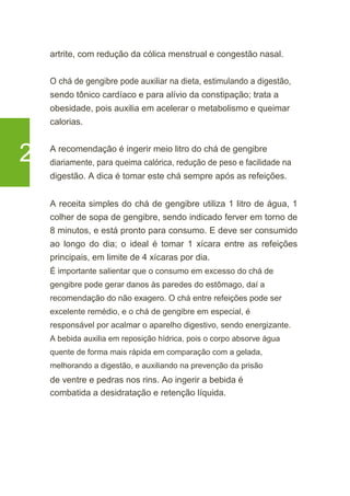 artrite, com redução da cólica menstrual e congestão nasal.
O chá de gengibre pode auxiliar na dieta, estimulando a digestão,
sendo tônico cardíaco e para alívio da constipação; trata a
obesidade, pois auxilia em acelerar o metabolismo e queimar
calorias.
2 A recomendação é ingerir meio litro do chá de gengibre
diariamente, para queima calórica, redução de peso e facilidade na
digestão. A dica é tomar este chá sempre após as refeições.
A receita simples do chá de gengibre utiliza 1 litro de água, 1
colher de sopa de gengibre, sendo indicado ferver em torno de
8 minutos, e está pronto para consumo. E deve ser consumido
ao longo do dia; o ideal é tomar 1 xícara entre as refeições
principais, em limite de 4 xícaras por dia.
É importante salientar que o consumo em excesso do chá de
gengibre pode gerar danos às paredes do estômago, daí a
recomendação do não exagero. O chá entre refeições pode ser
excelente remédio, e o chá de gengibre em especial, é
responsável por acalmar o aparelho digestivo, sendo energizante.
A bebida auxilia em reposição hídrica, pois o corpo absorve água
quente de forma mais rápida em comparação com a gelada,
melhorando a digestão, e auxiliando na prevenção da prisão
de ventre e pedras nos rins. Ao ingerir a bebida é
combatida a desidratação e retenção líquida.
 