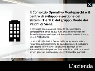 Il Consorzio Operativo Gruppo
Montepaschi è il centro di sviluppo e
gestione dei sistemi IT e TLC del
Gruppo Monte dei Paschi di Siena.
Il consorzio opera con una capacità di elaborazione
complessiva di circa 33.500 MIPS (million instruction per
second) attraverso cinque unità operative in tutta Italia e
oltre 2.900 addetti.
Le attività principali a favore delle società consorziate
riguardano principalmente la manutenzione ed evoluzione
del sistema informativo, la gestione del back-office
amministrativo dei processi bancari e le attività relative ai
servizi generali quali commessi, centralinisti e portieri.




                                        L’azienda
 