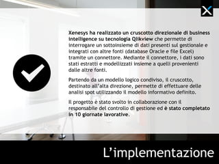 Xenesys ha realizzato un cruscotto direzionale di business
intelligence su tecnologia Qlikview che permette di
interrogare un sottoinsieme di dati presenti sul gestionale e
integrati con altre fonti (database Oracle e file Excel)
tramite un connettore. Mediante il connettore, i dati sono
stati estratti e modellizzati insieme a quelli provenienti
dalle altre fonti.
Partendo da un modello logico condiviso, il cruscotto,
destinato all’alta direzione, permette di effettuare delle
analisi spot utilizzando il modello informativo definito.
Il progetto è stato svolto in collaborazione con il
responsabile del controllo di gestione ed è stato completato
in 10 giornate lavorative.




               L’implementazione
 