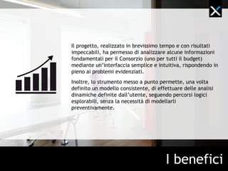 Il progetto, realizzato in brevissimo tempo e con risultati
impeccabili, ha permesso di analizzare alcune informazioni
fondamentali per il Consorzio (uno per tutti il budget)
mediante un’interfaccia semplice e intuitiva, rispondendo in
pieno ai problemi evidenziati.
Inoltre, lo strumento messo a punto permette, una volta
definito un modello consistente, di effettuare delle analisi
dinamiche definite dall’utente, seguendo percorsi logici
esplorabili, senza la necessità di modellarli
preventivamente.




                                       I benefici
 