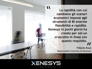 “	
     La rapidità con cui
      cambiano gli scenari
    economici impone agli
   strumenti di BI enorme
     flessibilità e rapidità.
 Xenesys in pochi giorni ha
         creato per noi un
     cruscotto in linea con
          questo requisito.

                                     ”	
  
                           Filiberto Rossi
        Responsabile Controllo di Gestione
 