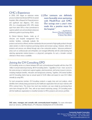 Community Hospital Corporation
5801 Tennyson Parkway, Suite 550, Plano, Texas 75024
Phone: 972/943.6435 Fax: 972/943.6401
www.communityhospitalcorp.com
CHC’s Experience
In 2009, CHC began an extensive review
process to determine the best GPO for its owned
hospitals. After a Request for Proposal process
and significant due diligence, CHC chose
HPG. As a hospital-owned GPO, HPG stands
apart from other GPOs in that commitment to
superior patient care and sensitivity to physician
preference guide its purchasing efforts.
Its Clinical Advisory Boards, made up of
clinicians and hospital management from
member facilities, continually evaluate the
products and services offered, and then standardize the procurement of high-quality products through
select vendors in order to maximize purchasing volume and increase savings. However, while most
products and services are offered through only a few contracted vendors, “physician preference”
areas such as cardiovascular and orthopedics are managed differently with the understanding that
selecting appropriate medical devices is a physician’s prerogative. As such, a broader contract
selection in these areas is available.
Joining the CH Consulting GPO
CH Consulting serves as a liaison between HPG and community-based hospitals with less than $25
million in annual material purchasing. All CH Consulting clients – regardless of size – have access to
the same pricing on medical and surgical supplies; pharmaceuticals; and human resource services,
including employee benefits, relocation and background screening. Together, CHC-owned facilities
and CH Consulting clients have an annual spend of $126 million and expect to save $5.9 million
annually by using HPG.
For each prospective member, CH Consulting conducts a supply chain and cost analysis, which
identifies items already being purchased by the healthcare organization that are exact matches with
HPG’s contract items. This shows how much new members can save simply by purchasing those
same items through the GPO. Then, with an eye toward maximizing savings, CH Consulting works
with the healthcare organization to smoothly transition to HPG’s products and services portfolio.
CHC owns, manages and consults with community-based hospitals. For more information
about our services, call Mike Bowers, VP of Business Development at 972.943.6400.
Our contracts are definitely
more favorable since partnering
with HealthTrust and CHC.
Our savings over a year’s time
made this a positive move for
the hospital.”
~ Jim Henderson,
Director of Materials Management,
Artesia General Hospital
in Artesia, New Mexico
“
 