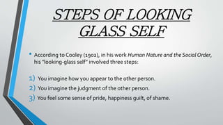 STEPS OF LOOKING
GLASS SELF
• According to Cooley (1902), in his work Human Nature and the Social Order,
his "looking-glass self" involved three steps:
1) You imagine how you appear to the other person.
2) You imagine the judgment of the other person.
3) You feel some sense of pride, happiness guilt, of shame.
 