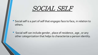 SOCIAL SELF
• Social self is a part of self that engages face to face, in relation to
others.
• Social self can include gender , place of residence , age , or any
other categorization that helps to characterize a person identity.
 