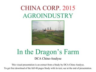 CHINA CORP. 2015
AGROINDUSTRY
In the Dragon’s Farm
DCA Chine-Analyse
This visual presentation is an extract from a Study by DCA Chine-Analyse.
To get free download of the full 48 pages Study with its text, see at the end of presentation.
 