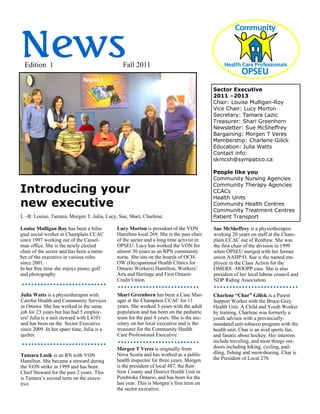 News
 Edition 1                                     Fall 2011


                                                                                         Sector Executive
                                                                                         2011 –2013
                                                                                         Chair: Louise Mulligan-Roy
                                                                                         Vice Chair: Lucy Morton
                                                                                         Secretary: Tamara Lazic
                                                                                         Treasurer: Shari Greenhorn
                                                                                         Newsletter: Sue McSheffrey
                                                                                         Bargaining: Morgen T Veres
                                                                                         Membership: Charlene Giilck
                                                                                         Education: Julia Watts
                                                                                         Contact info:
                                                                                         skmcsh@sympatico.ca

                                                                                         People like you
                                                                                         Community Nursing Agencies

Introducing your
                                                                                         Community Therapy Agencies
                                                                                         CCACs
                                                                                         Health Units
new executive                                                                            Community Health Centres
                                                                                         Community Treatment Centres
L –R: Louise, Tamara, Morgen T, Julia, Lucy, Sue, Shari, Charlene.                       Patient Transport

Louise Mulligan Roy has been a bilin-       Lucy Morton is president of the VON          Sue McSheffrey is a physiotherapist
gual social worker at Champlain CCAC        Hamilton local 269. She is the past chair    working 20 years on staff at the Cham-
since 1997 working out of the Cassel-       of the sector and a long time activist in    plain CCAC out of Renfrew. She was
man office. She is the newly elected        OPSEU. Lucy has worked the VON for           the first chair of the division in 1999
chair of the sector and has been a mem-     almost 30 years as an RPN community          when OPSEU merged with her former
ber of the executive in various roles       nurse. She sits on the boards of OCH-        union AAHP:O. Sue is the named em-
since 2001.                                 OW (Occupational Health Clinics for          ployee in the Class Action for the
In her free time she enjoys piano, golf     Ontario Workers) Hamilton, Workers’          OMERS –HOOPP case. She is also
and photography                             Arts and Heritage and First Ontario          president of her local labour council and
                                            Credit Union.                                NDP Riding Association.

Julia Watts is a physiotherapist with       Shari Greenhorn has been a Case Man-         Charlene “Char” Giilck is a Parent
Carefor Health and Community Services       ager at the Champlain CCAC for 11            Support Worker with the Bruce-Grey
in Ottawa. She has worked in the same       years. She worked 3 years with the adult     Health Unit. A Child and Youth Worker
job for 23 years but has had 5 employ-      population and has been on the pediatric     by training, Charlene was formerly a
ers! Julia is a unit steward with L4101     team for the past 8 years. She is the sec-   youth advisor with a provincially-
and has been on the Sector Executive        retary on her local executive and is the     mandated anti-tobacco program with the
since 2009. In her spare time, Julia is a   treasurer for the Community Health           health unit. Char is an avid sports fan,
quilter.                                    Care Professional Executive.                 and fanatic about hockey. Her interests
                                                                                         include traveling, and most things out-
                                            Morgen T Veres is originally from            doors including hiking, cycling, pad-
                                            Nova Scotia and has worked as a public       dling, fishing and snowshoeing. Char is
Tamara Lasik is an RN with VON
                                            health inspector for three years. Morgen     the President of Local 276.
Hamilton. She became a steward during
the VON strike in 1999 and has been         is the president of local 487, the Ren-
Chief Steward for the past 2 years. This    frew County and District Health Unit in
is Tamara’s second term on the execu-       Pembroke Ontario, and has been for the
tive.                                       last year. This is Morgen’s first term on
                                            the sector executive.
 