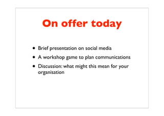 On offer today

• Brief presentation on social media
• A workshop game to plan communications
• Discussion: what might this mean for your
  organisation