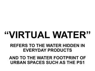 “VIRTUAL WATER”
 REFERS TO THE WATER HIDDEN IN
     EVERYDAY PRODUCTS
AND TO THE WATER FOOTPRINT OF
URBAN SPACES SUCH AS THE PS1
 